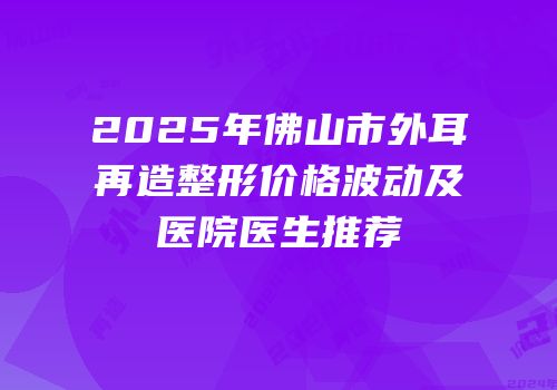 2025年佛山市外耳再造整形价格波动及医院医生推荐