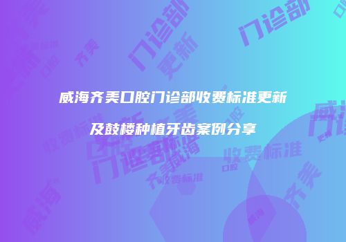威海齐美口腔门诊部收费标准更新及鼓楼种植牙齿案例分享