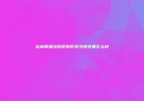 运城精细改脸形整形多少钱效果怎么样