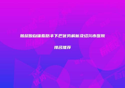 玻尿酸自体脂肪丰下巴优势解析及绍兴市医院排名推荐