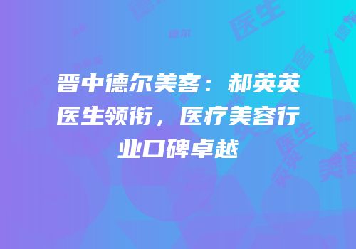 晋中德尔美客：郝英英医生领衔，医疗美容行业口碑卓越