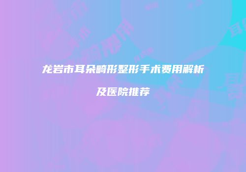 龙岩市耳朵畸形整形手术费用解析及医院推荐