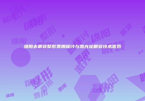 绵阳去眼袋整形费用探讨与激光祛眼袋技术优势