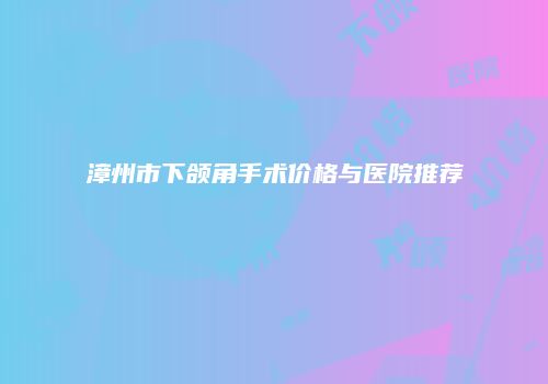 漳州市下颌角手术价格与医院推荐