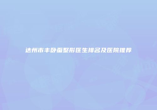 达州市丰卧蚕整形医生排名及医院推荐