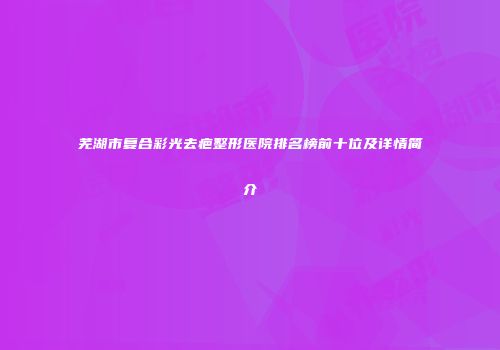 芜湖市复合彩光去疤整形医院排名榜前十位及详情简介