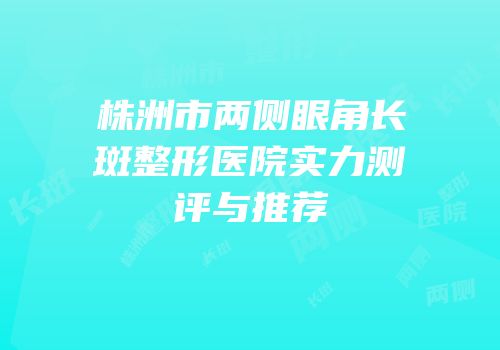 株洲市两侧眼角长斑整形医院实力测评与推荐