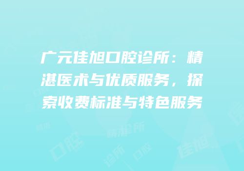 广元佳旭口腔诊所：精湛医术与优质服务，探索收费标准与特色服务