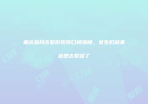 重庆热玛吉整形医院口碑爆棚，女生们越来越想去整容了