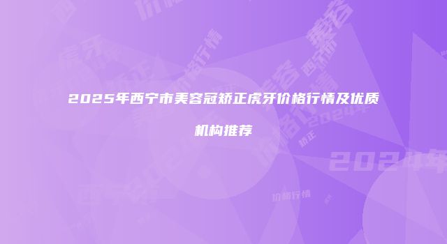 2025年西宁市美容冠矫正虎牙价格行情及优质机构推荐