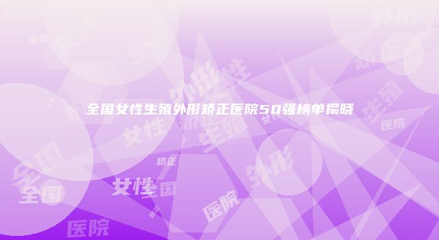 全国女性生殖外形矫正医院50强榜单揭晓