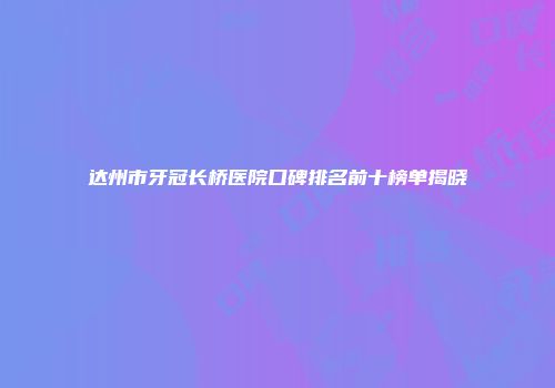 达州市牙冠长桥医院口碑排名前十榜单揭晓