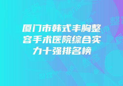 厦门市韩式丰胸整容手术医院综合实力十强排名榜