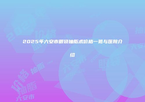 2025年六安市眼袋抽脂术价格一览与医院介绍