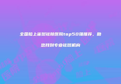 全国脸上雀斑祛除医院top50强推荐，助您找到专业祛斑机构