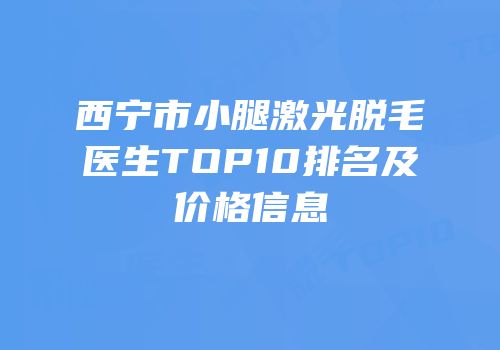 西宁市小腿激光脱毛医生TOP10排名及价格信息