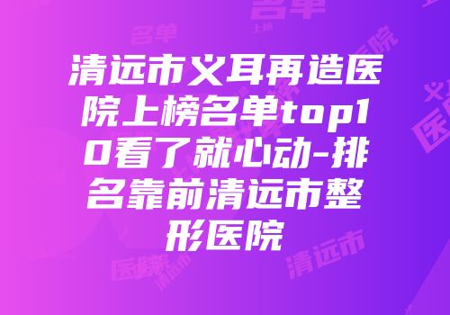 清远市义耳再造医院上榜名单top10看了就心动-排名靠前清远市整形医院