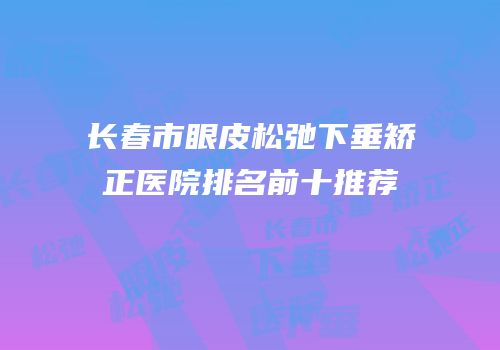 长春市眼皮松弛下垂矫正医院排名前十推荐