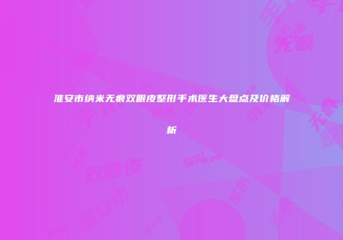 淮安市纳米无痕双眼皮整形手术医生大盘点及价格解析