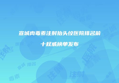 宣城肉毒素注射抬头纹医院排名前十权威榜单发布