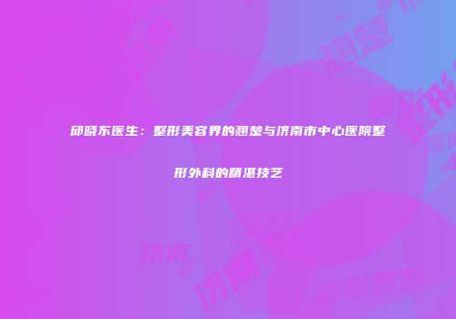 邱晓东医生：整形美容界的翘楚与济南市中心医院整形外科的精湛技艺