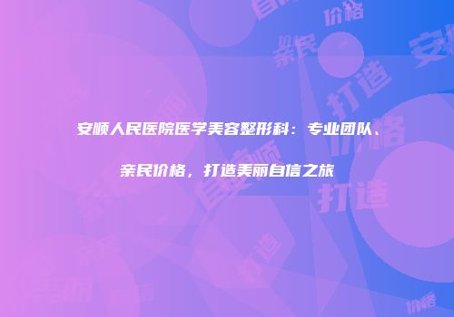 安顺人民医院医学美容整形科：专业团队、亲民价格，打造美丽自信之旅
