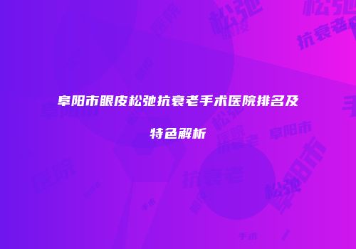 阜阳市眼皮松弛抗衰老手术医院排名及特色解析