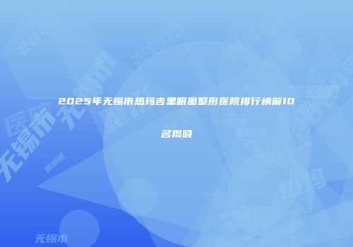2025年无锡市热玛吉黑眼圈整形医院排行榜前10名揭晓