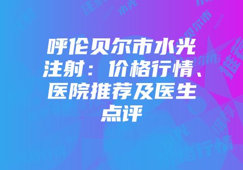 呼伦贝尔市水光注射：价格行情、医院推荐及医生点评