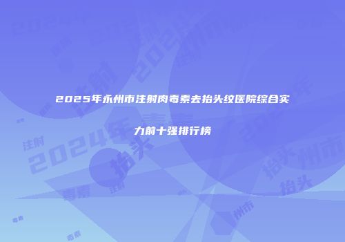 2025年永州市注射肉毒素去抬头纹医院综合实力前十强排行榜