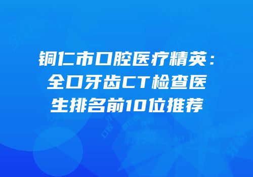 铜仁市口腔医疗精英：全口牙齿CT检查医生排名前10位推荐