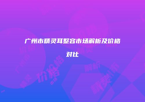 广州市精灵耳整容市场解析及价格对比