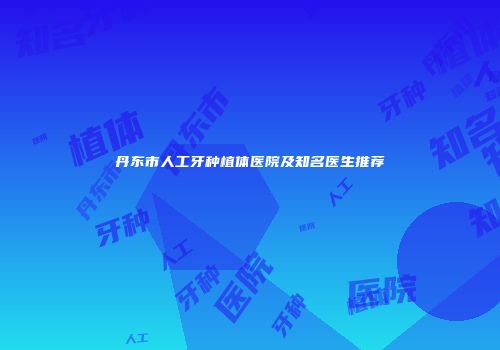 丹东市人工牙种植体医院及知名医生推荐