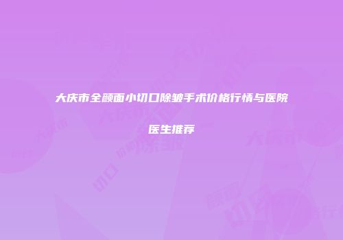 大庆市全颜面小切口除皱手术价格行情与医院医生推荐