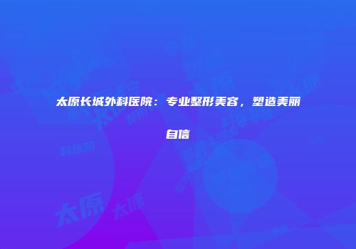 太原长城外科医院：专业整形美容，塑造美丽自信