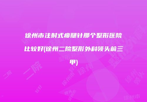 徐州市注射式瘦腿针那个整形医院比较好(徐州二院整形外科领头前三甲)