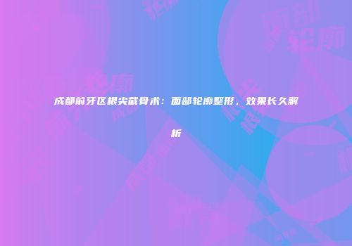 成都前牙区根尖截骨术：面部轮廓整形，效果长久解析