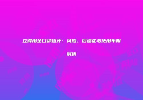 立得用全口种植牙：风险、后遗症与使用年限解析