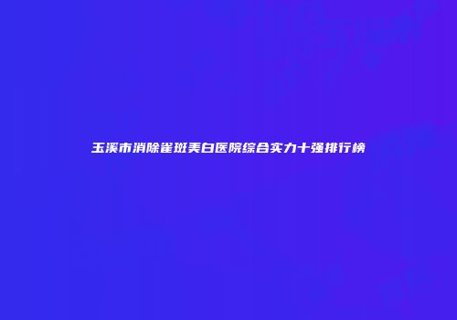 玉溪市消除雀斑美白医院综合实力十强排行榜