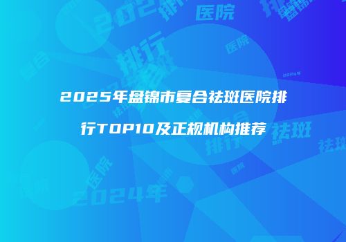 2025年盘锦市复合祛斑医院排行TOP10及正规机构推荐