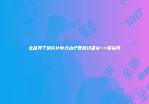 全国鼻子腺样体肿大治疗医院排名前50强推荐