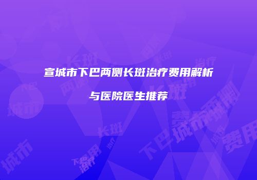 宣城市下巴两侧长斑治疗费用解析与医院医生推荐