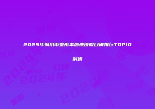 2025年铜川市整形丰唇珠医院口碑排行TOP10解析