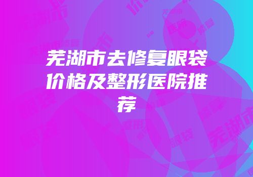 芜湖市去修复眼袋价格及整形医院推荐