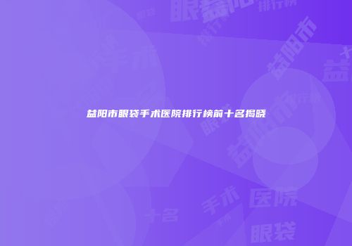 益阳市眼袋手术医院排行榜前十名揭晓