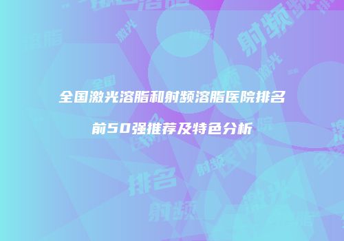 全国激光溶脂和射频溶脂医院排名前50强推荐及特色分析