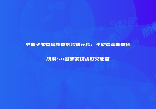 中国半肋骨鼻修复医院排行榜：半肋骨鼻修复医院前50名哪家技术好又便宜