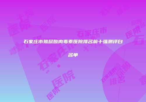 石家庄市玻尿酸肉毒素医院排名前十强测评白名单