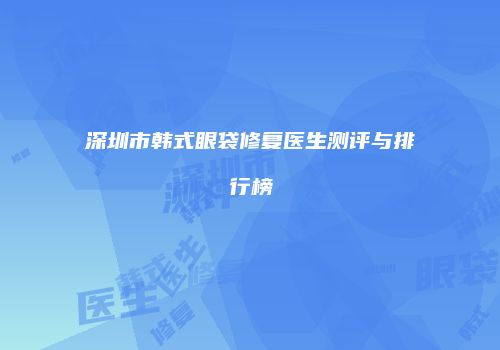深圳市韩式眼袋修复医生测评与排行榜
