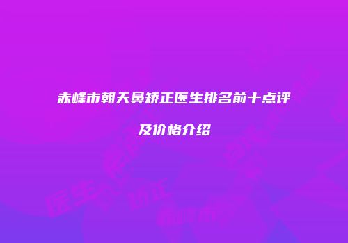 赤峰市朝天鼻矫正医生排名前十点评及价格介绍